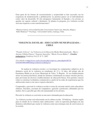 15

Gran parte de las formas de reconocimiento y reciprocidad se han socavado con las
exigencias de modernización y globalización. La premisa parece ser el individualismo
como valor de desarrollo. El otro desaparece lentamente al llamado y los jóvenes se
quedan sin soporte cultural e identitario. Se plantea la pregunta ¿La violencia escolar
será una respuesta a estas transformaciones?
*Mauricio García, Universidad Facultés Universitaires Saint Louis, Bruselas, Bélgica.
Pablo Madriaza** Psicólogo.- Universidad Católica, Santiago, Chile.

°°°°°°°°°°°°°°°°°°°°°°°°°°°°°°°°°°°°°°°°°°°°°°°°°°°°°°°°°°

VIOLENCIA ESCOLAR – EDUCACIÓN MUNICIPALIZADA CHILE
"Pasado A Llevar". La Violencia en la Educación Media Municipalizada.- Marco
Antonio Villalta Páucar,* Eugenio Saavedra, *María Teresa Muñoz*.- Estudios
pedagógicos (Valdivia) Vol.33, N º1, 2007
(Ver artículo en:http://www.scielo.cl/scielo.php?script=sci_arttext&pid=S071807052007000100003&lng=es&nrm=iso&tlng=es)

Se analiza la violencia escolar y se investigan los componentes subjetivos de la
dinámica social de la violencia en estudiantes de 13 y 14 años, del primer año de
Enseñanza Media en un Liceo Municipal de Talca, 7a Región. Es un establecimiento
mixto sin instrucción básica, donde los alumnos comúnmente no tienen vínculos previos,
pues provienen de diversos establecimientos de educación básica. Esto permite conocer
cómo se construye la dinámica comunicativa a partir de las redes de experiencias que los
adolescentes traen a este nuevo espacio educativo.
Comprender y prevenir la violencia escolar es tema de creciente interés entre educadores
chilenos. Suicidios, asesinato de compañeros, agresión a profesores, difundidos por los
medios, lleva a percibir que ella está aumentando en los jóvenes.
Prevenir la violencia se convierte en una nueva demanda para la educación.
La violencia escolar está relacionada con la cultura escolar. El bullying - término inglés
para el estudio de la violencia entre adolescentes- sería la expresión patológica de una
dinámica subcultural que asume la violencia como una estrategia más de convivencia en
la escuela.

 