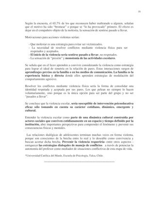 16

Según la encuesta, el 65,7% de los que reconocen haber maltratado a alguien, señalan
que el motivo ha sido “bromear” o porque se “lo ha provocado” primero. El efecto es
dejar en el compañero objeto de la molestia, la sensación de sentirse pasado a llevar.
Motivaciones para acciones violentas serían:
- Que molestar es una estrategia para evitar ser victimizados.
- La necesidad de resolver conflictos mediante violencia física para ser
respetados y aceptados.
- El inicio de la violencia sería sentirse pasado a llevar, no respetados.
- La sensación de “presión” y monotonía de las actividades escolares.
Se señala que en el liceo aprenden a convivir considerando la violencia como estrategia
para lograr el ideal de simetría en la relación de pares. Estas interacciones surgen de
aprendizajes previos en la familia o en los medios de comunicación. La familia es la
experiencia básica y directa donde ellos aprenden estrategias de modulación del
comportamiento agresivo.
Resolver los conflictos mediante violencia física sería la forma de consolidar una
identidad respetada y aceptada por sus pares. Los que pelean no siempre lo hacen
voluntariamente, sino porque es la única opción para ser parte del grupo y no ser
“pasados a llevar”.
Se concluye que la violencia escolar, sería susceptible de intervención psicoeducativa
eficaz sólo tomando en cuenta su carácter cotidiano, dinámico, emergente y
cultural.
Entender la violencia escolar como parte de una dinámica cultural construida por
actores sociales que conviven cotidianamente en un espacio y tiempo definido por la
institución, abre importantes perspectivas para comprender el fenómeno y prevenir sus
consecuencias físicas y mentales.
Las relaciones dialógicas de adolescentes terminan muchas veces en forma violenta,
porque son conscientes de la brecha entre lo real y lo deseable como convivencia y
buscan acortar dicha brecha. Prevenir la violencia requeriría- entre otros aspectos enriquecer las estrategias dialogales de manejo de conflictos a través de potenciar la
autonomía del profesor como mediador de situaciones conflictivas de esta etapa de vida.
*Universidad Católica del Maule, Escuela de Psicología, Talca, Chile.

°°°°°°°°°°°°°°°°°°°°°°°°°°°°°°°°°°°°°°°°°°°°°°°°°°°°°°°°°°

 