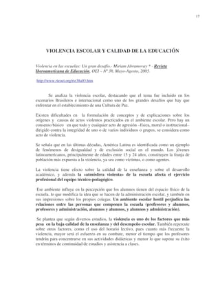 17

VIOLENCIA ESCOLAR Y CALIDAD DE LA EDUCACIÓN
Violencia en las escuelas: Un gran desafío.- Miriam Abramovay * - Revista
Iberoamericana de Educación, OEI – Nº 38, Mayo-Agosto, 2005.
http://www.rieoei.org/rie38a03.htm

Se analiza la violencia escolar, destacando que el tema fue incluido en los
escenarios Brasileros e internacional como uno de los grandes desafíos que hay que
enfrentar en el establecimiento de una Cultura de Paz.
Existen dificultades en la formulación de conceptos y de explicaciones sobre los
orígenes y causas de actos violentos practicados en el ambiente escolar. Pero hay un
consenso básico en que todo y cualquier acto de agresión –física, moral o institucional–
dirigido contra la integridad de uno o de varios individuos o grupos, se considera como
acto de violencia.
Se señala que en las últimas décadas, América Latina es identificada como un ejemplo
de fenómenos de desigualdad y de exclusión social en el mundo. Los jóvenes
latinoamericanos, principalmente de edades entre 15 y 24 años, constituyen la franja de
población más expuesta a la violencia, ya sea como víctimas, o como agentes.
La violencia tiene efecto sobre la calidad de la enseñanza y sobre el desarrollo
académico, y además la «atmósfera violenta» de la escuela afecta el ejercicio
profesional del equipo técnico-pedagógico.
Ese ambiente influye en la percepción que los alumnos tienen del espacio físico de la
escuela, lo que modifica la idea que se hacen de la administración escolar, y también en
sus impresiones sobre los propios colegas. Un ambiente escolar hostil perjudica las
relaciones entre las personas que componen la escuela (profesores y alumnos,
profesores y administración, alumnos y alumnos, y alumnos y administración).
Se plantea que según diversos estudios, la violencia es uno de los factores que más
pesa en la baja calidad de la enseñanza y del desempeño escolar. También repercute
sobre otros factores, como el uso del horario lectivo, pues cuanto más frecuente la
violencia, mayor será el esfuerzo en su combate, menor el tiempo que los profesores
tendrán para concentrarse en sus actividades didácticas y menor lo que supone su éxito
en términos de continuidad de estudios y asistencia a clases.

 