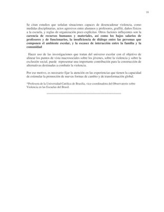 18

Se citan estudios que señalan situaciones capaces de desencadenar violencia, como
medidas disciplinarias, actos agresivos entre alumnos y profesores, graffiti, daños físicos
a la escuela, y reglas de organización poco explícitas. Otros factores influyentes son la
carencia de recursos humanos y materiales, así como los bajos salarios de
profesores y de funcionarios, la insuficiencia de diálogo entre las personas que
componen el ambiente escolar, y la escasez de interacción entre la familia y la
comunidad
Hacer uso de las investigaciones que tratan del universo escolar con el objetivo de
alinear los puntos de vista macrosociales sobre los jóvenes, sobre la violencia y sobre la
exclusión social, puede representar una importante contribución para la construcción de
alternativas destinadas a combatir la violencia.
Por ese motivo, es necesario fijar la atención en las experiencias que tienen la capacidad
de estimular la promoción de nuevas formas de cambio y de transformación global.
*Profesora de la Universidad Católica de Brasilia, vice-coordinadora del Observatorio sobre
Violencia en las Escuelas del Brasil.

°°°°°°°°°°°°°°°°°°°°°°°°°°°°°°°°°°°°°°°°°°°°°°°°°°°°°°°°°°

 