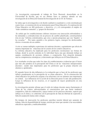 3

La investigación corresponde al trabajo de Tesis Doctoral, desarrollado en la
Universidad de Sevilla, que en sus últimas fases se enmarca además en una
investigación de la Dirección General de Investigación de la UC de Temuco.
Se indica que la investigación es de diseño cualitativo-cuantitativo y está constituida por
cuatro fases. a) construcción de un instrumento para Clima Educativo, b) exploración del
Clima Educativo en 404 profesores y directivos. c) y d) corresponden al empleo de
‘redes semánticas naturales’ y ‘grupos de discusión.’
Se señala que los establecimientos chilenos iniciaron esta innovación enfrentándose a
las demandas y contradicciones de un proceso de cambio planificado, constituyéndose
ésta en una “reforma centralizadora, que crea y ejecuta programas que son ‘bajados’ a
las escuelas.” Por tanto, paralelo a los primeros logros, emergen los desfavorables
efectos vivenciales de un cambio.
A esto se suman múltiples expresiones de malestar docente y agotamiento que afecta de
manera importante las relaciones de los actores de los centros educativos.
La reforma educativa ha implicado para los profesores reestructurar sus formas de
trabajo, desde la acción centrada en lo individual hacia una que demanda trabajo en
equipo, coordinación de acciones, debates, y cooperación. Esta situación demanda
nuevas competencias estratégicas y relacionales que influyen en el Clima Educativo.
Los resultados revelan que todos los tipos de establecimientos evidencian que el factor
que más alto pondera en la percepción del Clima es de las ‘relaciones interpersonales
docentes’, siendo más importantes para los profesores que la propia relación con
alumnos y apoderados.
El segundo factor de alta influencia es la evaluación que se hace de los profesores que
influye grandemente en la percepción de su clima educativo. En la construcción del
clima educativo los profesores asignan a las relaciones con sus alumnos una importancia
no central. Las influencias de la acción de la dirección posee la más alta ponderación.
Luego la influencia de los recursos, es el segundo de mayor ponderación en esta
dimensión.
La investigación permite afirmar que el estilo de trabajo docente marca fuertemente el
clima de los centros subvencionados al caracterizarse por una fuerte tendencia
competitiva, falta de colaboración y apoyo mutuo en los procesos docentes, aspecto que
influye en el clima y es coherente con la percepción de falta de libertad de expresión y
falta de aceptación mutua entre colegas.
En tiempos de innovación los profesores perciben tensión laboral por aumento de
trabajo, falta de disponibilidad de tiempo, tensión por tener que atender a las necesidades
educativas especiales y multiculturalidad.

 
