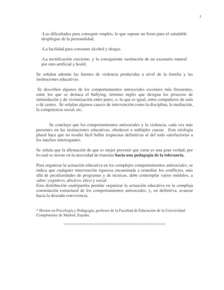 5

-Las dificultades para conseguir empleo, lo que supone un freno para el saludable
despliegue de la personalidad.
-La facilidad para consumir alcohol y drogas.
-La tecnificación creciente, y la consiguiente sustitución de un escenario natural
por otro artificial y hostil.
Se señalan además las fuentes de violencia producidas a nivel de la familia y las
instituciones educativas.
Se describen algunos de los comportamientos antisociales escolares más frecuentes,
entre los que se destaca el bullying, término inglés que designa los procesos de
intimidación y de victimización entre pares, o, lo que es igual, entre compañeros de aula
o de centro. Se señalan algunos cauces de intervención como la disciplina, la mediación,
la competencia social, etc.
Se concluye que los comportamientos antisociales y la violencia, cada vez más
presentes en las instituciones educativas, obedecen a múltiples causas. Esta etiología
plural hace que no resulte fácil hallar respuestas definitivas ni del todo satisfactorias a
los muchos interrogantes.
Se señala que la afirmación de que es mejor prevenir que curar es una gran verdad, por
lo cual se insiste en la necesidad de transitar hacia una pedagogía de la tolerancia.
Para organizar la actuación educativa en los complejos comportamientos antisociales, se
indica que cualquier intervención rigurosa encaminada a remediar los conflictos, más
allá de peculiaridades de programas y de técnicas, debe contemplar varios módulos, a
saber: cognitivo, afectivo, ético y social.
Esta distribución cuatripartita permite organizar la actuación educativa en la compleja
constelación estructural de los comportamientos antisociales, y, en definitiva, avanzar
hacia la deseada convivencia.
* Doctor en Psicología y Pedagogía, profesor de la Facultad de Educación de la Universidad
Complutense de Madrid, España.

°°°°°°°°°°°°°°°°°°°°°°°°°°°°°°°°°°°°°°°°°°°°°°°°°°°°°°°°°°

 