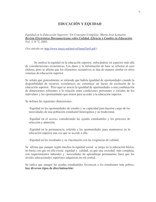 6

EDUCACIÓN Y EQUIDAD
Equidad en la Educación Superior: Un Concepto Complejo.-María José Lemaitre
Revista Electrónica Iberoamericana sobre Calidad, Eficacia y Cambio en Educación,
Vol. 3, N º2, 2005.
(Ver artículo en: http://www.rinace.net/arts/vol3num2/art5.pdf.)

Se analiza la equidad en la educación superior, enfocándose en aspectos más allá
de consideraciones económicas. Los datos y la información de base se refieren al caso
chileno, pero se afirma que los elementos sustantivos se dan de manera similar en otros
sistemas de educación superior.
Se señala que generalmente se entiende que habría igualdad de oportunidades cuando la
disponibilidad de recursos económicos no constituye un factor de exclusión de la
educación superior. Pero aquí se asocia la igualdad de oportunidades a una combinación
de dimensiones referentes a la relación entre condiciones personales o sociales de los
individuos y las oportunidades que tienen para acceder a la educación superior.
Se definen las siguientes dimensiones:
-Equidad en las oportunidades de estudio y su capacidad para hacerse cargo de las
necesidades de una población estudiantil heterogénea y no tradicional.
-Equidad en el acceso, considerando las ayudas estudiantiles y los procesos de
selección y admisión.
-Equidad en la permanencia, referida a las oportunidades para mantenerse en la
educación superior una vez que se accede a ella.
-Equidad en los resultados y su vinculación con las exigencias de calidad.
Se afirma que aunque según muchos la equidad social se juega en la educación básica,
no basta con que en ella exista equidad y calidad, ya que una sociedad más compleja,
con requerimientos laborales y necesidades de aprendizaje permanente, hace que los
niveles educacionales superiores adquieran un rol central.
Se indica que aunque las ayudas estudiantiles favorecen a los estudiantes más pobres,
hay diversos tipos de discriminación:

 