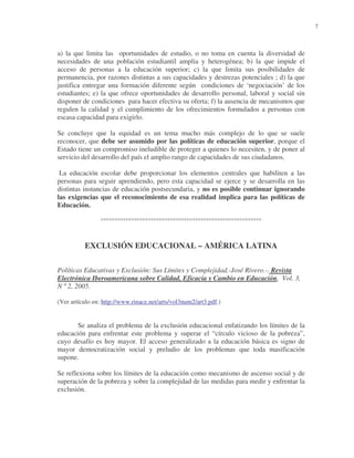 7

a) la que limita las oportunidades de estudio, o no toma en cuenta la diversidad de
necesidades de una población estudiantil amplia y heterogénea; b) la que impide el
acceso de personas a la educación superior; c) la que limita sus posibilidades de
permanencia, por razones distintas a sus capacidades y destrezas potenciales ; d) la que
justifica entregar una formación diferente según condiciones de ‘negociación’ de los
estudiantes; e) la que ofrece oportunidades de desarrollo personal, laboral y social sin
disponer de condiciones para hacer efectiva su oferta; f) la ausencia de mecanismos que
regulen la calidad y el cumplimiento de los ofrecimientos formulados a personas con
escasa capacidad para exigirlo.
Se concluye que la equidad es un tema mucho más complejo de lo que se suele
reconocer, que debe ser asumido por las políticas de educación superior, porque el
Estado tiene un compromiso ineludible de proteger a quienes lo necesiten, y de poner al
servicio del desarrollo del país el amplio rango de capacidades de sus ciudadanos.
La educación escolar debe proporcionar los elementos centrales que habiliten a las
personas para seguir aprendiendo, pero esta capacidad se ejerce y se desarrolla en las
distintas instancias de educación postsecundaria, y no es posible continuar ignorando
las exigencias que el reconocimiento de esa realidad implica para las políticas de
Educación.
°°°°°°°°°°°°°°°°°°°°°°°°°°°°°°°°°°°°°°°°°°°°°°°°°°°°°°°°°°

EXCLUSIÓN EDUCACIONAL – AMÉRICA LATINA
Políticas Educativas y Exclusión: Sus Límites y Complejidad.-José Rivero.-. Revista
Electrónica Iberoamericana sobre Calidad, Eficacia y Cambio en Educación, Vol. 3,
N º 2, 2005.
(Ver artículo en: http://www.rinace.net/arts/vol3num2/art3.pdf.)

Se analiza el problema de la exclusión educacional enfatizando los límites de la
educación para enfrentar este problema y superar el “círculo vicioso de la pobreza”,
cuyo desafío es hoy mayor. El acceso generalizado a la educación básica es signo de
mayor democratización social y preludio de los problemas que toda masificación
supone.
Se reflexiona sobre los límites de la educación como mecanismo de ascenso social y de
superación de la pobreza y sobre la complejidad de las medidas para medir y enfrentar la
exclusión.

 