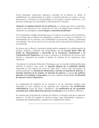8

Como principales expresiones educativas asociadas de la pobreza se señala: el
analfabetismo; las oportunidades de estudio y exclusión educativa en cuanto a acceso,
permanencia y eficiencia; las desigualdades en los propios sistemas educativos; y las
precarias condiciones de vida familiar y profesional de los docentes.
Respecto al empobrecimiento de los profesores, se constata que salvo excepciones,
existe un serio deterioro en las condiciones de vida y de trabajo de los docentes, en la
calidad de sus desempeños y en su imagen y autoestima profesional.
En las principales ciudades latinoamericanas, los ingresos económicos de los profesores
son tan bajos que no difieren de trabajadores a quienes no se exige la formación y el
entrenamiento de los maestros. Sus posibilidades de promoción salarial y profesional
son reducidas. Uno de los efectos de esa situación sería el alto grado de feminización de
esta profesión.
Se destaca que en Brasil, la principal medida política adoptada en la administración de
Cardoso, tendente a enfrentar esas desigualdades, fue la creación desde 1995, del
Fondo de Mantenimiento y Desarrollo de la Enseñanza Fundamental y de
Valorización del Magisterio, con el que se promueve la distribución de recursos entre
Estados y municipios de acuerdo al número de alumnos de las respectivas redes
educativas.
Se analizan los elementos Educativos Estratégicos que se considera indispensables para
enfrentar la pobreza, tales como: la atención integral de la población infantil,
destacando en este aspecto los casos de Cuba, Perú y Chile como merecedores de
análisis particular. La atención de adolescentes y jóvenes en situación de pobreza, la
atención educativa de las madres en situación de pobreza, la opción por políticas
pensadas en el mediano y largo plazo, así como condición indispensable, la obtención
de mayores recursos financieros.
La complejidad del problema de la exclusión y de las decisiones políticas para
enfrentarla se hace explícita en las siguientes dos situaciones: las insuficiencias
redistributivas (casos de Chile y Honduras) y la insuficiencia de los promedios
nacionales por ocultar diferencias internas en cada país (casos de Brasil y México).
Se concluye que la pregunta de si pueden las políticas y estrategias educativas superar la
pobreza y la falta de equidad en América Latina, sigue demandando respuestas y
estrategias más fundamentadas y alejadas de la simplificación retórica.
°°°°°°°°°°°°°°°°°°°°°°°°°°°°°°°°°°°°°°°°°°°°°°°°°°°°°°°°°°

 