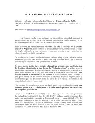 9

EXCLUSIÓN SOCIAL Y VIOLENCIA ESCOLAR
Silencios y violencias en la escuela.-Ana Villanueva* Revista on line San Pablo.
Servicio de Cultura y Actualidad religiosa. (Buenos Aires) Año 5, N º 171, Noviembre,
2007.
(Ver artículo en: http://www.san-pablo.com.ar/rol/?edicion=171)

La violencia escolar es un fenómeno que ha crecido en intensidad, abarcando a
protagonistas cada vez más jóvenes. Se pregunta cómo explicar este incremento y si los
medios de comunicación, producen o reproducen esta violencia.
Para responder, se analiza como se entiende y se vive la violencia en el ámbito
escolar en Argentina, en un contexto de desigualdad creciente, con fenómenos sociales
ni simples ni lineales y para explicarlos es necesario aprender a leer y escuchar los
signos de una época difícil y compleja.
Se señala que la violencia estalla diariamente en la escuela y existen violencias sutiles
como las agresiones con burlas e ironía; que hay violencia incluso en el sistema
educativo y en la sociedad, de la que la escuela es parte.
Se indica que los medios hacen noticias solamente de casos extremos que lindan con
lo delictivo, alimentando la idea de que la "violencia escolar" se reduce a casos
patológicos y criminales. Esto significa callar, reducir un fenómeno social complejo y
preocupante que nos afecta y reclama soluciones, a "la locura de un adolescente". Las
noticias tienden a estigmatizar a los jóvenes al individualizarlos como "violentos":
más precisamente son los sectores populares el objeto de discursos estigmatizantes y
difamatorios que los posicionan como la causa de la violencia, insistiendo en la
necesidad del encierro y mano dura.
Sin embargo, los estudios concluyen que la violencia tiene relación directa con una
sociedad que excluye y con la impotencia de cada vez más personas para realizarse
en tiempos de globalización.
Según datos del INDEC (censo 2001), el índice de desigualdad social en Argentina se
ha triplicado en los últimos 30 años, del 12% al 32% y los lazos sociales no resisten. Los
datos son contundentes respecto a desigualdad social y vulnerabilidad: 47% de
argentinos están bajo la línea de pobreza, es decir media Argentina es pobre. Entre
ellos, 20% es indigente. Un niño de cada cuatro, trabaja en el mercado informal para
alimentarse (60% en zonas urbanas y 40% en zonas rurales), 20% de niños está
desnutrido y 100.000 desertaron de la escuela durante el 2004.

 