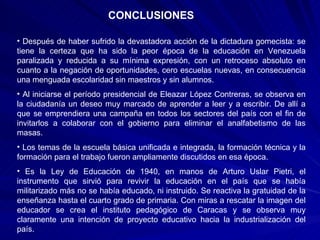 CONCLUSIONES Después de haber sufrido la devastadora acción de la dictadura gomecista: se tiene la certeza que ha sido la peor época de la educación en Venezuela paralizada y reducida a su mínima expresión, con un retroceso absoluto en cuanto a la negación de oportunidades, cero escuelas nuevas, en consecuencia una menguada escolaridad sin maestros y sin alumnos. Al iniciarse el período presidencial de Eleazar López Contreras, se observa en la ciudadanía un deseo muy marcado de aprender a leer y a escribir. De allí a que se emprendiera una campaña en todos los sectores del país con el fin de invitarlos a colaborar con el gobierno para eliminar el analfabetismo de las masas. Los temas de la escuela básica unificada e integrada, la formación técnica y la formación para el trabajo fueron ampliamente discutidos en esa época. Es la Ley de Educación de 1940, en manos de Arturo Uslar Pietri, el instrumento que sirvió para revivir la educación en el país que se había militarizado más no se había educado, ni instruido. Se reactiva la gratuidad de la enseñanza hasta el cuarto grado de primaria. Con miras a rescatar la imagen del educador se crea el instituto pedagógico de Caracas y se observa muy claramente una intención de proyecto educativo hacia la industrialización del país. 