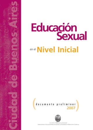 Educación
Sexual
en el
Nivel Inicial
d o c u m e n t o p r e l i m i n a r
( )
G. C. B. A. • MINISTERIO DE EDUCACIÓN
SUBSECRETARÍA DE EDUCACIÓN • DIRECCIÓN GENERAL DE PLANEAMIENTO • DIRECCIÓN DE CURRÍCULA
Educación
Sexual
Nivel Inicial
2007
Ciudad
de
Buenos
Aires
 