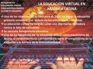 INTEGRANTES:
COLOMBINA PINEDA           LA EDUCACION VIRTUAL EN
JUAN MASTROLINARDO
ELISABETH DELGADO
                                AMÉRICA LATINA
Uno de los objetivos de la ONU para el 2015, es lograr la educación
 primaria universal, con énfasis en los países tercermundistas.
La educación virtual ha surgido como una alternativa tentadora
 contra la falta de educación
Se necesita Reingeniería educativa.
Uno de los beneficios de la educación virtual como mecanismo de
 acceso al conocimiento en Latinoamérica, sería el rompimiento de la
 exclusión y la barrera de la interculturalidad.
El acceso a las nuevas tecnologías deberían estar al alcance de
 todos, pero siguen primando las exclusiones sociales entre sectores
 económicamente diferenciados. En los que los pobres carecen de
 conocimiento, tanto de la existencia de las tecnologías, como de la
 utilización de éstas, y a los ricos se les presenta como una opción
 entre varias alternativas de educación.
 