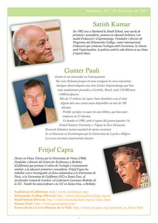 THE LOREM IPSUMS                                                Mallorca, 15 i 16 d’octubre de 2011
                                                                                   PRIMAVERA 2016



                                                                      Satish Kumar
                                                     En 1982 crea a Hartland la Small School, una escola de
                                                     primària i secundària, pionera en educació holística i un
                                                     model d’educació i d’aprenentatge. Fundador i director de
                                                     Programes del Schumacher College, centre internacional
                                                     d’educació que connecta l’ecologia amb l’economia, la ciència
                                                     amb l’espiritualitat, la política amb la vida diària en un clima
                                                     d’esperit lliure.




                                              Gunter Pauli
                                      Gunter és un innovador en l'ensenyament.
                                        Ha creat 36 faules perquè els nens resolguin les seves necessitats
                                        bàsiques desenvolupant una sèrie d'eines d'aprenentatge que han
                                         estat àmpliament provades a Curitiba, Brasil, amb 110.000 nens
                                          i 6000 professors.
                                           Més de 17 milions de còpies s'han distribuït a tot el món.
                                            Alguns dels seus contes estan disponibles en més de 100
                                             idiomes.
                                              Prolífic escriptor és autor de setze llibres, que han estat
                                              impresos en 27 idiomes.
                                              Va fundar el 1994, amb el suport del govern japonès i la
                                          United Nations University a Tòquio la Zero Emissions
                              Research Initiative (xarxa mundial de ments creatives).
                              Es va llicenciar en Econòmiques per la Universitat de Loyola a Bèlgica.
                              Les seves activitats empresarials abasten


                        Fritjof Capra
    Doctor en Física Teòrica per la Universitat de Viena (1966).
    Fundador i director del Center for Ecoliteracy a Berkeley
    (Califòrnia) que promou el valors de l'ecologia i el pensament
    sistèmic a la educació primària i secundària. Fritjof Capra ha
    treballat com a investigador en física subatòmica a la Universitat de
    París, a la Universitat de Califòrnia (UC) a Santa Cruz, al
    Accelerador Lineal de Londres i al Laboratori Lawrence Berkeley de
    la UC. També ha estat professor a la UC en Santa Creu, a Berkeley

o   Ecoliteracy (California): http://www.ecoliteracy.org/
o   Schumacher College (Devon): http://www.schumachercollege.org.uk/
o   Small School (Devon): http://www.thesmallschool.org.uk/index.html
o   Gunter Pauli: http://www.gunterpauli.com/
o   Ecoescola Sa LLavor (Mancor de la Vall): http://www.pocapoc.org/ecoescola_sa_llavor.html


                                                         2
 