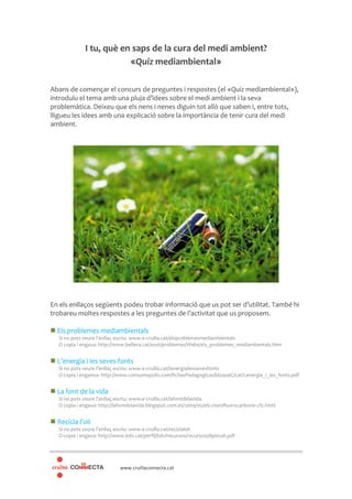 www.cruillaconnecta.cat
I tu, què en saps de la cura del medi ambient?
«Quiz mediambiental»
Abans de començar el concurs de preguntes i respostes (el «Quiz mediambiental»),
introduïu el tema amb una pluja d’idees sobre el medi ambient i la seva
problemàtica. Deixeu que els nens i nenes diguin tot allò que saben i, entre tots,
lligueu les idees amb una explicació sobre la importància de tenir cura del medi
ambient.
En els enllaços següents podeu trobar informació que us pot ser d’utilitat. També hi
trobareu moltes respostes a les preguntes de l’activitat que us proposem.
Els problemes mediambientals
Si no pots veure l’enllaç escriu: www.e-cruilla.cat/elsproblemesmediambientals
O copia i engaxa: http://www.bellera.cat/sost/problemas/Webs/els_problemes_mediambentals.htm
L’energia i les seves fonts
Si no pots veure l’enllaç escriu: www.e-cruilla.cat/lenergiailessevesfonts
O copia i enganxa: http://www.consumopolis.com/fichasPedagogicas/bloqueC/cat/Lenergia_i_les_fonts.pdf
La font de la vida
Si no pots veure l’enllaç escriu: www.e-cruilla.cat/lafontdelavida
O copia i engaxa: http://lafontdelavida.blogspot.com.es/2009/05/els-clorofluorocarbonis-cfc.html
Recicla l’oli
Si no pots veure l’enllaç escriu: www.e-cruilla.cat/reciclaloli
O copia i engaxa: http://www.bdv.cat/perfil/bdv/recursos/recursos/dipticoli.pdf
 