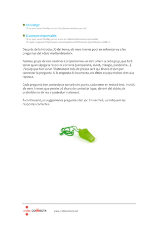 www.cruillaconnecta.cat
Reciclatge
Si no pots veure l’enllaç escriu: http://www.residuonvas.cat/
El consum responsable
Si no pots veure l’enllaç escriu: www.e-cruilla.cat/elconsumresponsable
O copia i enganxa: http://www.consumopolis.com/fichasniv2.aspx?idioma=cat&b=C
Després de la introducció del tema, els nens i nenes podran enfrontar-se a les
preguntes del «Quiz mediambiental».
Formeu grups de cinc alumnes i proporcioneu un instrument a cada grup, que farà
sonar quan sàpiga la resposta correcta (campaneta, xiulet, triangle, pandereta...).
L’equip que faci sonar l’instrument més de pressa serà qui tindrà el torn per
contestar la pregunta. Si la resposta és incorrecta, els altres equips tindran dret a la
repesca.
Cada pregunta ben contestada sumarà cinc punts, cada error en restarà tres. Insistiu
als nens i nenes que pensin bé abans de contestar i que, davant del dubte, és
preferible no dir res a contestar malament.
A continuació, us suggerim les preguntes del joc. En vermell, us indiquem les
respostes correctes.
 