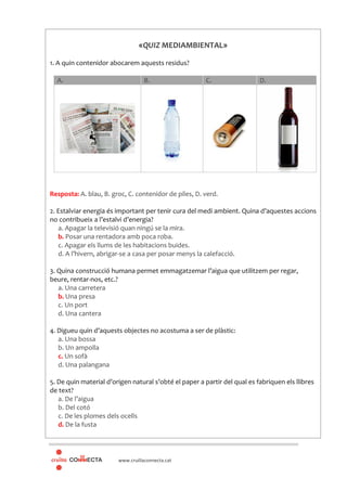 www.cruillaconnecta.cat
«QUIZ MEDIAMBIENTAL»
1. A quin contenidor abocarem aquests residus?
A. B. C. D.
Resposta: A. blau, B. groc, C. contenidor de piles, D. verd.
2. Estalviar energia és important per tenir cura del medi ambient. Quina d’aquestes accions
no contribueix a l’estalvi d’energia?
a. Apagar la televisió quan ningú se la mira.
b. Posar una rentadora amb poca roba.
c. Apagar els llums de les habitacions buides.
d. A l’hivern, abrigar-se a casa per posar menys la calefacció.
3. Quina construcció humana permet emmagatzemar l’aigua que utilitzem per regar,
beure, rentar-nos, etc.?
a. Una carretera
b. Una presa
c. Un port
d. Una cantera
4. Digueu quin d’aquests objectes no acostuma a ser de plàstic:
a. Una bossa
b. Un ampolla
c. Un sofà
d. Una palangana
5. De quin material d’origen natural s’obté el paper a partir del qual es fabriquen els llibres
de text?
a. De l’aigua
b. Del cotó
c. De les plomes dels ocells
d. De la fusta
 