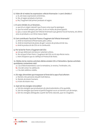 www.cruillaconnecta.cat
6. Volen dir el mateix les expressions «efecte hivernacle» i «canvi climàtic»?
a. Sí, són dues expressions sinònimes.
b. No, el segon produeix el primer.
c. No, l’augment del primer produeix el segon.
7. El canvi climàtic és un fenomen...
a. que té un origen natural i que fa pocs anys que ha aparegut.
b. que ha existit sempre, per tant, no és un motiu de preocupació.
c. que, a causa dels gasos de l’efecte hivernacle que genera l’acció humana, els últims
anys es produeix a un ritme massa ràpid.
8. Com contribueix l’acció de l’home a l’augment de l’efecte hivernacle?
a. Amb la instal·lació d’hivernacles pels cultius.
b. Amb la instal·lació de pistes de gel i canons de producció de neu.
c. Amb la producció de CO2 en la combustió.
9. Per tal de fer front a l’augment del CO2:
a. Cal que defensem els boscos i plantem arbres.
b. No cal que hi fem front. L’augment del CO2 no té cap efecte nociu.
c. Hem d’esperar que es ratifiqui el Protocol de Kioto.
10. Moltes de les nostres activitats diàries emeten CO2 a l’atmosfera. Quines activitats
quotidianes contaminen més?
a. L’ús d’electrodomèstics com la rentadora, la nevera, l’ordinador, etc.
b. L’ús del cotxe i la calefacció.
c. L’ús dels telèfons mòbils.
11. Els raigs ultraviolats que traspassen el forat de la capa d’ozó afecten:
a. Només a les persones de pell molt blanca.
b. Només als éssers humans.
c. A tots els éssers vius.
12. Què són les energies renovables?
a. Són les energies que produeixen els electrodomèstics d’ús quotidià.
b. Són les energies que tenen el perill d’esgotar-se en un termini curt de temps.
c. Són les energies obtingudes a partir de fonts naturals, que no s’esgoten.
 