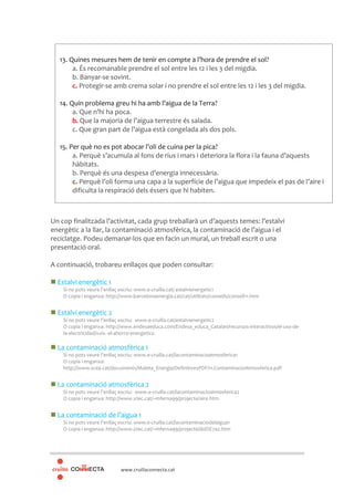 www.cruillaconnecta.cat
Un cop finalitzada l’activitat, cada grup treballarà un d’aquests temes: l’estalvi
energètic a la llar, la contaminació atmosfèrica, la contaminació de l’aigua i el
reciclatge. Podeu demanar-los que en facin un mural, un treball escrit o una
presentació oral.
A continuació, trobareu enllaços que poden consultar:
Estalvi energètic 1
Si no pots veure l’enllaç escriu: www.e-cruilla.cat/ estalvienergetic1
O copia i enganxa: http://www.barcelonaenergia.cat/cat/utilitats/consells/consell11.htm
Estalvi energètic 2
Si no pots veure l’enllaç escriu: www.e-cruilla.cat/estalvienergetic2
O copia i enganxa: http://www.endesaeduca.com/Endesa_educa_Catalan/recursos-interactivos/el-uso-de-
la-electricidad/xxiv.-el-ahorro-energetico
La contaminació atmosfèrica 1
Si no pots veure l’enllaç escriu: www.e-cruilla.cat/lacontaminacioatmosferica1
O copia i enganxa:
http://www.scea.cat/documents/Maleta_Energia/DefinitivesPDF/11.ContaminacioAtmosferica.pdf
La contaminació atmosfèrica 2
Si no pots veure l’enllaç escriu: www.e-cruilla.cat/lacontaminacioatmosferica2
O copia i enganxa: http://www.xtec.cat/~mferna99/projecte/aire.htm
La contaminació de l’aigua 1
Si no pots veure l’enllaç escriu: www.e-cruilla.cat/lacontaminaciodelaigua1
O copia i enganxa: http://www.xtec.cat/~mferna99/projecte/dol%E7a2.htm
13. Quines mesures hem de tenir en compte a l’hora de prendre el sol?
a. És recomanable prendre el sol entre les 12 i les 3 del migdia.
b. Banyar-se sovint.
c. Protegir-se amb crema solar i no prendre el sol entre les 12 i les 3 del migdia.
14. Quin problema greu hi ha amb l’aigua de la Terra?
a. Que n’hi ha poca.
b. Que la majoria de l’aigua terrestre és salada.
c. Que gran part de l’aigua està congelada als dos pols.
15. Per què no es pot abocar l’oli de cuina per la pica?
a. Perquè s’acumula al fons de rius i mars i deteriora la flora i la fauna d’aquests
hàbitats.
b. Perquè és una despesa d’energia innecessària.
c. Perquè l’oli forma una capa a la superfície de l’aigua que impedeix el pas de l’aire i
dificulta la respiració dels éssers que hi habiten.
 