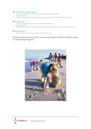 www.cruillaconnecta.cat
La contaminació de l’aigua 2
Si no pots veure l’enllaç escriu:: www.e-cruilla.cat/lacontaminaciodelaigua2
O copia i engaxa:
http://www.consumopolis.com/fichasPedagogicas/bloqueC/cat/La_contaminacio_de_l_aigua.pdf
El reciclatge 1
Si no pots veure l’enllaç escriu: www.e-cruilla.cat/elreciclatge1
O copia i enganxa:
http://www.consumopolis.com/fichasPedagogicas/bloqueC/cat/Reciclatge_de_materials_diversos.pdf
El reciclatge 2
Si no pots veure l’enllaç escriu: http://www.residuonvas.cat/
Finalment, deixeu temps als nens i nenes perquè valorin l’activitat i reflexionin sobre
els aprenentatges adquirits.
 