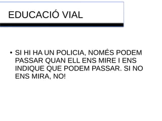 EDUCACIÓ VIAL 
● SI HI HA UN POLICIA, NOMÉS PODEM 
PASSAR QUAN ELL ENS MIRE I ENS 
INDIQUE QUE PODEM PASSAR. SI NO 
ENS MIRA, NO! 
 