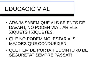 EDUCACIÓ VIAL 
● ARA JA SABEM QUE ALS SEIENTS DE 
DAVANT, NO PODEN VIATJAR ELS 
XIQUETS I XIQUETES. 
● QUE NO PODEM MOLESTAR ALS 
MAJORS QUE CONDUEIXEN. 
● QUE HEM DE PORTAR EL CINTURÓ DE 
SEGURETAT SEMPRE PASSAT! 
 