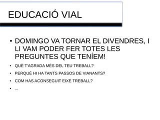 EDUCACIÓ VIAL 
● DOMINGO VA TORNAR EL DIVENDRES, I 
LI VAM PODER FER TOTES LES 
PREGUNTES QUE TENÍEM! 
● QUÈ T'AGRADA MÉS DEL TEU TREBALL? 
● PERQUÈ HI HA TANTS PASSOS DE VIANANTS? 
● COM HAS ACONSEGUIT EIXE TREBALL? 
● ... 
 
