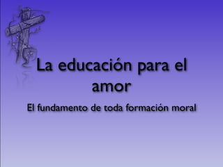 La educación para el
        amor
El fundamento de toda formación moral
 