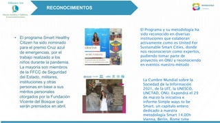 • El programa Smart Healthy
Citizen ha sido nominado
para el premio Cruz azul
de emergencias, por el
trabajo realizado a los
niños durante la pandemia.
La mayoría son miembros
de la FFCC de Seguridad
del Estado, militares,
instituciones y otras
personas en base a sus
méritos personales
otorgados por la Fundación
Vicente del Bosque que
serán premiados en abril.
El Programa y su metodología ha
sido reconocido en diversas
instituciones que colaboran
activamente como es United For
Sustainable Smart Cities, donde
nos reconocieron como expertos,
pudiendo tomar parte de
proyectos en ONU y reconociendo
en eventos nuestro método
La Cumbre Mundial sobre la
Sociedad de la Información
2021, de la UIT, la UNESCO,
UNCTAD, ONU. Expondrá el 29
de marzo la iniciativa e
informe Simple ways to be
Smart, un capítulo entero
dedicado a nuestra
metodología Smart 14.00h
Vienna, Berlín, Rome time
RECONOCIMIENTOS
 
