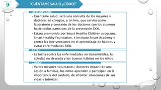 “CUÉNTAME SALUD ¿CÓMO?”
•Cuéntame salud, será una consulta de los mayores y
doctores en colegios, y on line, que servirá como
laboratorio y conexión de los doctores con los alumnos
haciéndolos participes de la prevención SXXI.
•Estará promovido por Smart Healthy Children programa,
Smart Healthy Foundation, e Instituto Smart Academy y
centra las intervenciones en el aprendizaje de hábitos y
evitar enfermedades SXXI.
DESCRIPCIÓN:
•La lucha contra las enfermedades no transmisibles, la
soledad no deseada y los buenos hábitos en los niños
RETO:
•Varios mayores voluntarios/ doctores impartirán una
sesión a familias, los niños aprenden y participan en la
importancia del cuidado, de afrontar situaciones de sus
vidas y tutorizar.
CÓMO:
 