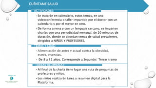 CUÉNTAME SALUD
•Se tratarán en calendario, estos temas, en una
videoconferencia o taller impartido por el doctor con un
calendario y por el mayor en otro.
•De forma amena y con un lenguaje cercano, se imparten
charlas con una periodicidad mensual, de 20 minutos de
duración, donde se abordan temas de salud prevalentes,
dirigidos a NIÑOS Y PROFESORES.
ACTIVIDADES:
•Alimentación de antes y actual contra la obesidad,
estrés, vivencias.
• De 8 a 12 años. Corresponde a Segundo/ Tercer tramo
TEMAS Y EDAD:
•Al final de la charla tiene lugar una ruta de preguntas de
profesores y niños.
•Los niños realizarán tarea y resumen digital para la
Plataforma.
TAREAS ALUMNADO:
 
