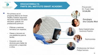 Por primera vez el
programa Alliance for Smart
Healthy Children dispondrá
del primer Instituto de salud
educativo, gratuito con
prestaciones premium:
- Píldoras y sesiones
formativa con expertos.
- Clases y recursos en
una plataforma para la
familia.
- Conexión con los
doctores.para hablar de
prevención y responder
a niños.
22
INSTITUTO
SMART
ACADEMY
EDUCACONSULTA:
PARTE DEL INSTITUTO SMART ACADEMY.
Psicología
Dra Claudia Mori
Salud digital/redes
Verónica Padrón
Profesiones de futuro
Felipe herrera
Nutricionista
Prevención
Dr. Frank Vela
B GALÁN
 