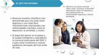 EL DOCTOR INFORMA
 Diversos estudios científicos han
demostrado que una mala salud
digestiva y una mala flora
intestinal están relacionadas con
enfermedades mentales como la
depresión, la ansiedad, o estrés.
 El papel del doctor en el apoyo a
la ciudad inteligente y educadores
es esencial como parte del ODS 3
y para evitar trastornos y nuevas
epidemias derivadas del mal estilo
de vida.
A. Ofrecerá una charla mensual
sobre salud, consultas al doctor e
información sobre la importancia
de la alimentación en
enfermedades digestivas y demás
patologías.
 