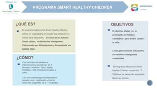 5
 El objetivo global es la
promoción en hábitos
saludables para Smart citizen:
el niño.
 Crear generaciones saludables
en entornos inteligentes
sostenibles.

 El Programa Alliance for Smart
Healthy Children cumple los 17
Objetivos de desarrollo sostenible
Naciones Unidas
El programa Alliance for Smart Healthy Children
(SHC), es el programa innovador que promueve a
través de la educación, la salud de los futuros
Smart citizen, en territorios inteligentes.
Patrocinado por Globalquimia y Respaldado por
U4SSC ONU.
Con todo tipo de medidas e
intervenciones educativas en 4
bloques: nutrición, físico, digital,
mediático. 355 iniciativas llevadas a
cabo.
Con una metodología multidisciplinar
basada retos, implicando a toda la
smart city. Llegando ya a 17 ciudades.
¿QUÉ ES?
¿CÓMO?
OBJETIVOS
PROGRAMA SMART HEALTHY CHILDREN
 