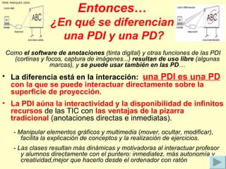Entonces… ¿En qué se diferencian  una PDI y una PD? <ul><li>Como  el software de anotaciones  (tinta digital)   y otras fu...