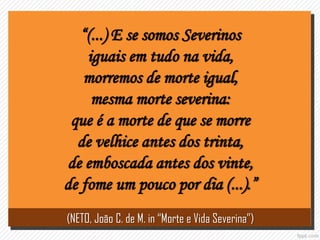 “(...) E se somos Severinos
iguais em tudo na vida,
morremos de morte igual,
mesma morte severina:
que é a morte de que se morre
de velhice antes dos trinta,
de emboscada antes dos vinte,
de fome um pouco por dia (...).”
(NETO, João C. de M. in “Morte e Vida Severina”)
 