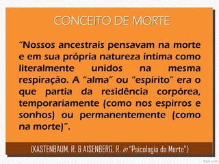 CONCEITO DE MORTE
“Nossos ancestrais pensavam na morte
e em sua própria natureza íntima como
literalmente unidos na mesma
respiração. A “alma” ou “espírito” era o
que partia da residência corpórea,
temporariamente (como nos espirros e
sonhos) ou permanentemente (como
na morte)”.
(KASTENBAUM, R. & AISENBERG, R. in “Psicologia da Morte”)
 