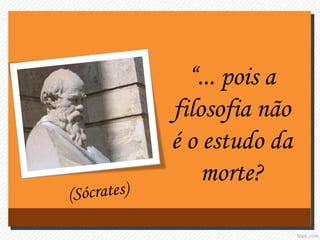 “... pois a
filosofia não
é o estudo da
morte?
 