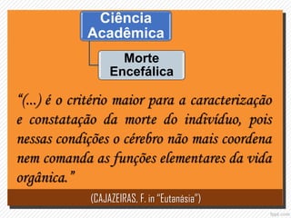 Ciência
Acadêmica
Morte
Encefálica
“(...) é o critério maior para a caracterização
e constatação da morte do indivíduo, pois
nessas condições o cérebro não mais coordena
nem comanda as funções elementares da vida
orgânica.”
(CAJAZEIRAS, F. in “Eutanásia”)
 