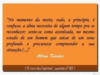 “No momento da morte, tudo, a princípio, é
confuso; a alma necessita de algum tempo pra se
reconhecer; sente-se como atordoada, no mesmo
estado de um homem que saísse de um sono
profundo e procurasse compreender a sua
situação.(...)”
(“O Livro dos Espíritos”, questão nº 165”)
 