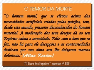 O TEMOR DA MORTE
“O homem moral, que se elevou acima das
necessidades artificiais criadas pelas paixões, tem,
desde este mundo, prazeres desconhecidos do homem
material. A moderação dos seus desejos dá ao seu
Espírito calma e serenidade. Feliz com o bem que se
fez, não há para ele decepções e as contrariedades
deslizam por sua alma sem lhe deixarem marcas
dolorosas.”
(“O Livro dos Espíritos”, questão nº 941 )
 