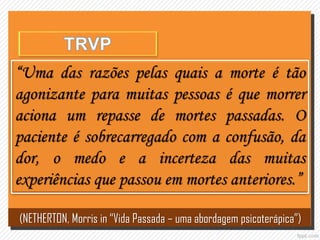 “Uma das razões pelas quais a morte é tão
agonizante para muitas pessoas é que morrer
aciona um repasse de mortes passadas. O
paciente é sobrecarregado com a confusão, da
dor, o medo e a incerteza das muitas
experiências que passou em mortes anteriores.”
(NETHERTON, Morris in “Vida Passada – uma abordagem psicoterápica”)
 