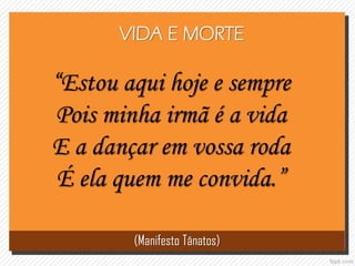 “Estou aqui hoje e sempre
Pois minha irmã é a vida
E a dançar em vossa roda
É ela quem me convida.”
(Manifesto Tânatos)
VIDA E MORTE
 