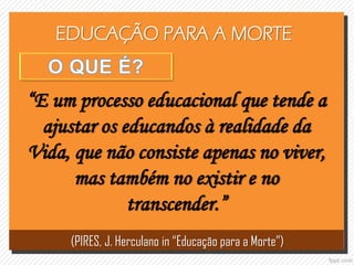 EDUCAÇÃO PARA A MORTE
“E um processo educacional que tende a
ajustar os educandos à realidade da
Vida, que não consiste apenas no viver,
mas também no existir e no
transcender.”
(PIRES, J. Herculano in “Educação para a Morte”)
 