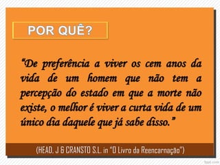 “De preferência a viver os cem anos da
vida de um homem que não tem a
percepção do estado em que a morte não
existe, o melhor é viver a curta vida de um
único dia daquele que já sabe disso.”
(HEAD, J & CRANSTO S.L. in “O Livro da Reencarnação”)
 