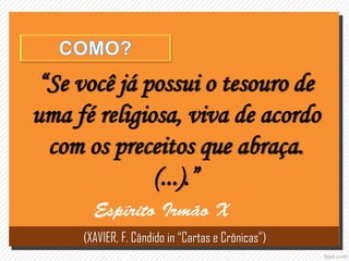“Se você já possui o tesouro de
uma fé religiosa, viva de acordo
com os preceitos que abraça.
(...).”
(XAVIER, F. Cândido in “Cartas e Crônicas”)
 
