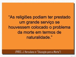 “As religiões podiam ter prestado
um grande serviço se
houvessem colocado o problema
da morte em termos de
naturalidade.”
(PIRES, J. Herculano in “Educação para a Morte”)
 
