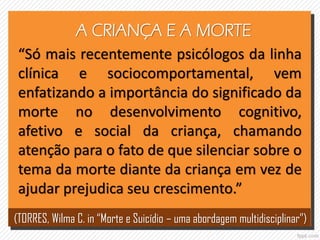 A CRIANÇA E A MORTE
“Só mais recentemente psicólogos da linha
clínica e sociocomportamental, vem
enfatizando a importância do significado da
morte no desenvolvimento cognitivo,
afetivo e social da criança, chamando
atenção para o fato de que silenciar sobre o
tema da morte diante da criança em vez de
ajudar prejudica seu crescimento.”
(TORRES, Wilma C. in “Morte e Suicídio – uma abordagem multidisciplinar”)
 