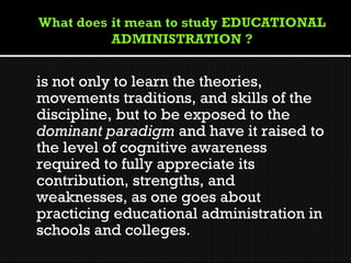 is not only to learn the theories,
movements traditions, and skills of the
discipline, but to be exposed to the
dominant paradigm and have it raised to
the level of cognitive awareness
required to fully appreciate its
contribution, strengths, and
weaknesses, as one goes about
practicing educational administration in
schools and colleges.
 