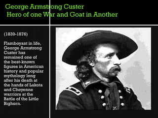 (1839-1876)

Flamboyant in life,
George Armstrong
Custer has
remained one of
the best-known
figures in American
history and popular
mythology long
after his death at
the hands of Lakota
and Cheyenne
warriors at the
Battle of the Little
Bighorn.
 