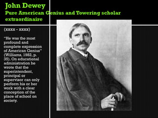(xxxx - xxxx)

“He was the most
profound and
complete expression
of American Genius”
(Williams, 1982, p.
35). On educational
administration he
wrote that the
superintendent,
principal or
supervisor can only
perform his or her
work with a clear
conception of the
place of school on
society.
 
