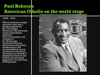 (1898 - 1976)
Was an American singer
and actor who was a
political activist for
the Civil Rights
Movement, His advocacy
of anti-imperialism,
affiliation
with Communism, and
criticism of
the US brought
retribution from the
government and public
condemnation. He
was blacklisted, and to
his financial and social
detriment, he refused to
rescind his stand on his
beliefs and remained
opposed to the direction
of US policies.
 