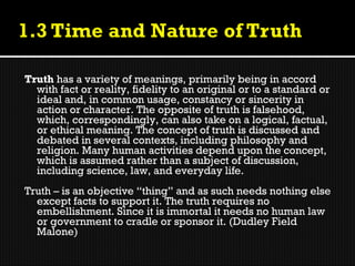 Truth has a variety of meanings, primarily being in accord
  with fact or reality, fidelity to an original or to a standard or
  ideal and, in common usage, constancy or sincerity in
  action or character. The opposite of truth is falsehood,
  which, correspondingly, can also take on a logical, factual,
  or ethical meaning. The concept of truth is discussed and
  debated in several contexts, including philosophy and
  religion. Many human activities depend upon the concept,
  which is assumed rather than a subject of discussion,
  including science, law, and everyday life.
Truth – is an objective “thing” and as such needs nothing else
  except facts to support it. The truth requires no
  embellishment. Since it is immortal it needs no human law
  or government to cradle or sponsor it. (Dudley Field
  Malone)
 