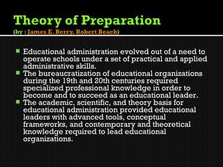  Educational administration evolved out of a need to
  operate schools under a set of practical and applied
  administrative skills.
 The bureaucratization of educational organizations
  during the 19th and 20th centuries required
  specialized professional knowledge in order to
  become and to succeed as an educational leader.
 The academic, scientific, and theory basis for
  educational administration provided educational
  leaders with advanced tools, conceptual
  frameworks, and contemporary and theoretical
  knowledge required to lead educational
  organizations.
 